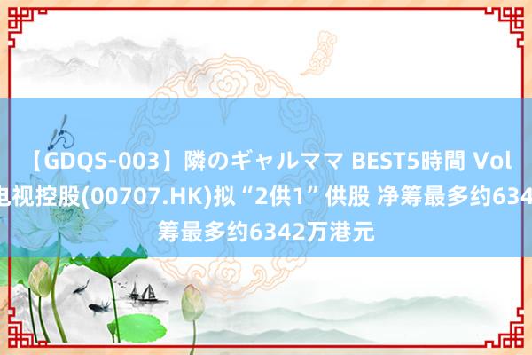 【GDQS-003】隣のギャルママ BEST5時間 Vol.2 亚洲电视控股(00707.HK)拟“2供1”供股 净筹最多约6342万港元