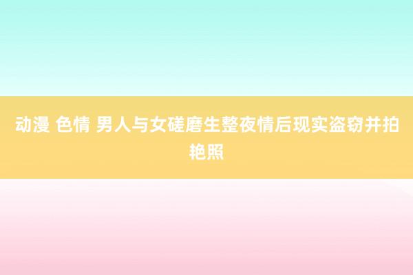 动漫 色情 男人与女磋磨生整夜情后现实盗窃并拍艳照