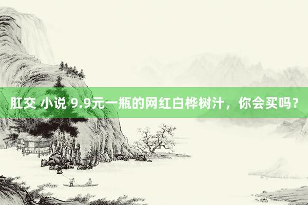 肛交 小说 9.9元一瓶的网红白桦树汁，你会买吗？