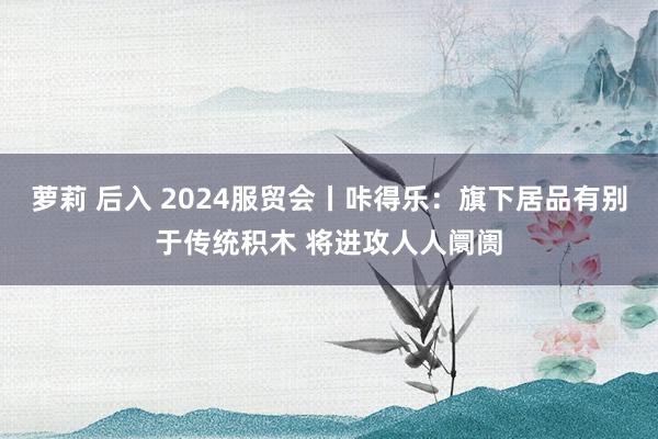 萝莉 后入 2024服贸会丨咔得乐：旗下居品有别于传统积木 将进攻人人阛阓