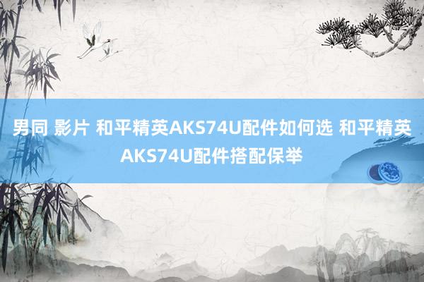 男同 影片 和平精英AKS74U配件如何选 和平精英AKS74U配件搭配保举
