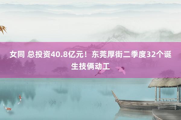 女同 总投资40.8亿元！东莞厚街二季度32个诞生技俩动工