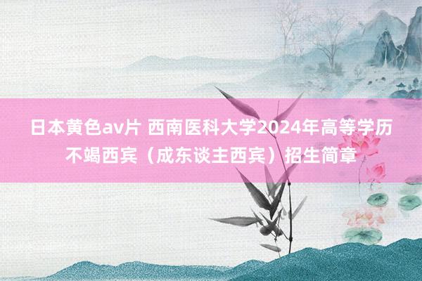 日本黄色av片 西南医科大学2024年高等学历不竭西宾（成东谈主西宾）招生简章