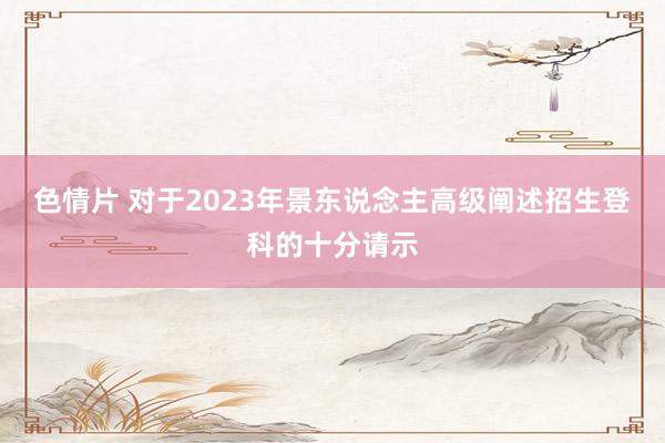 色情片 对于2023年景东说念主高级阐述招生登科的十分请示