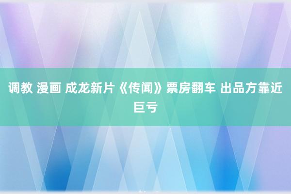 调教 漫画 成龙新片《传闻》票房翻车 出品方靠近巨亏