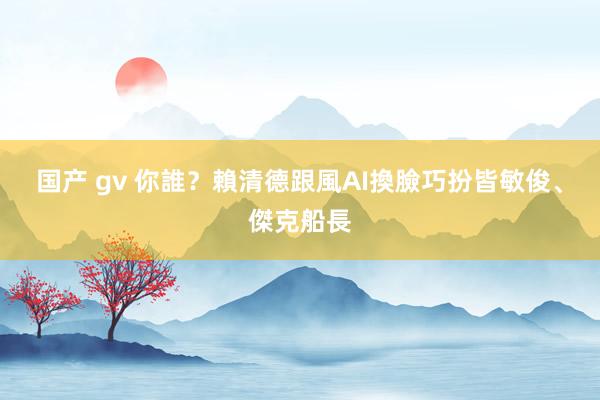 国产 gv 你誰？賴清德跟風AI換臉　巧扮皆敏俊、傑克船長