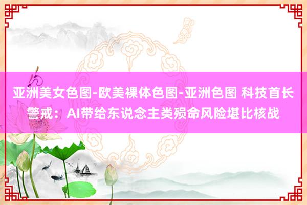 亚洲美女色图-欧美裸体色图-亚洲色图 科技首长警戒：AI带给东说念主类殒命风险堪比核战
