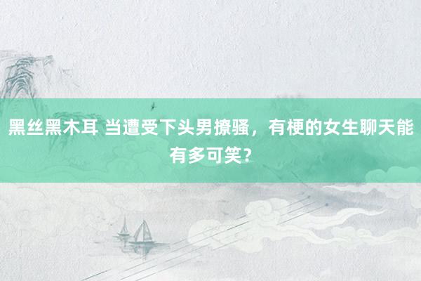 黑丝黑木耳 当遭受下头男撩骚，有梗的女生聊天能有多可笑？