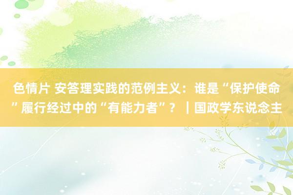 色情片 安答理实践的范例主义：谁是“保护使命”履行经过中的“有能力者”？｜国政学东说念主