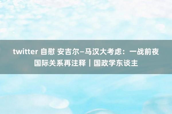 twitter 自慰 安吉尔—马汉大考虑：一战前夜国际关系再注释｜国政学东谈主