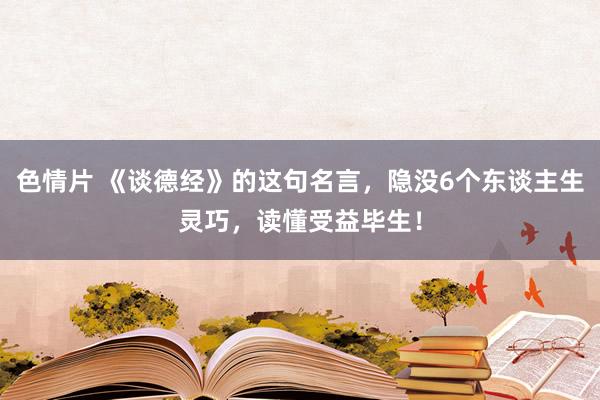 色情片 《谈德经》的这句名言，隐没6个东谈主生灵巧，读懂受益毕生！