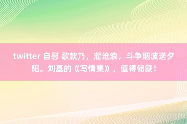twitter 自慰 歌款乃，濯沧浪，斗争烟波送夕阳。刘基的《写情集》，值得储藏！
