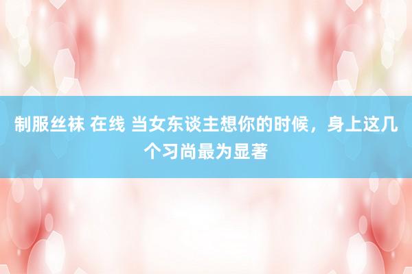 制服丝袜 在线 当女东谈主想你的时候，身上这几个习尚最为显著