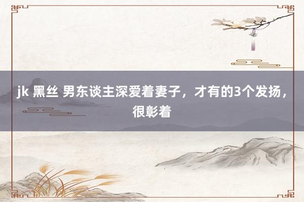 jk 黑丝 男东谈主深爱着妻子，才有的3个发扬，很彰着