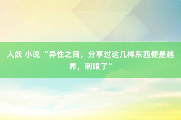 人妖 小说 “异性之间，分享过这几样东西便是越界，刺眼了”