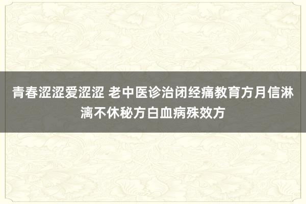 青春涩涩爱涩涩 老中医诊治闭经痛教育方月信淋漓不休秘方白血病殊效方