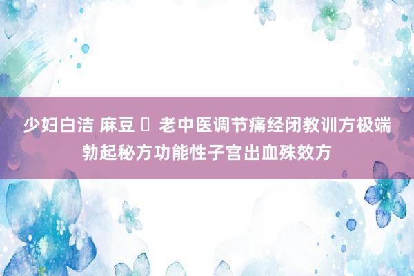 少妇白洁 麻豆 ​老中医调节痛经闭教训方极端勃起秘方功能性子宫出血殊效方
