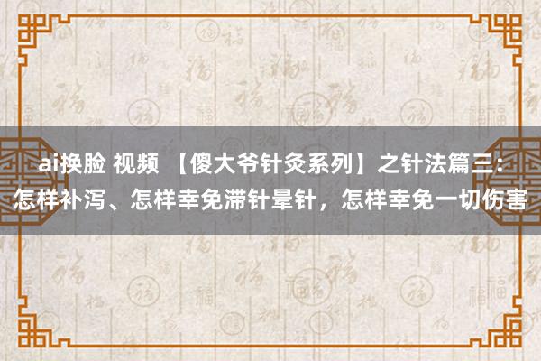 ai换脸 视频 【傻大爷针灸系列】之针法篇三：怎样补泻、怎样幸免滞针晕针，怎样幸免一切伤害