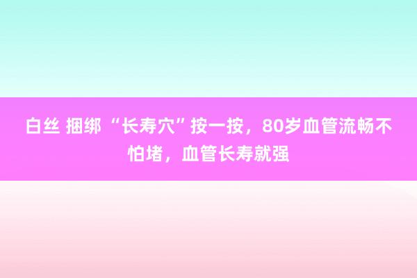 白丝 捆绑 “长寿穴”按一按，80岁血管流畅不怕堵，血管长寿就强
