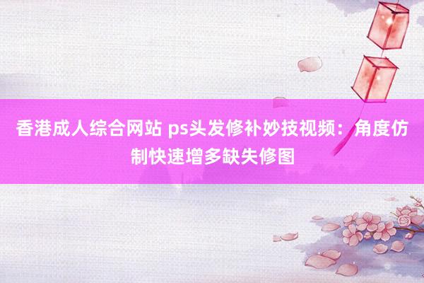 香港成人综合网站 ps头发修补妙技视频：角度仿制快速增多缺失修图