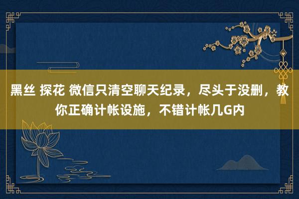 黑丝 探花 微信只清空聊天纪录,尽头于没删,教你正确计帐设施,不错计帐几G内