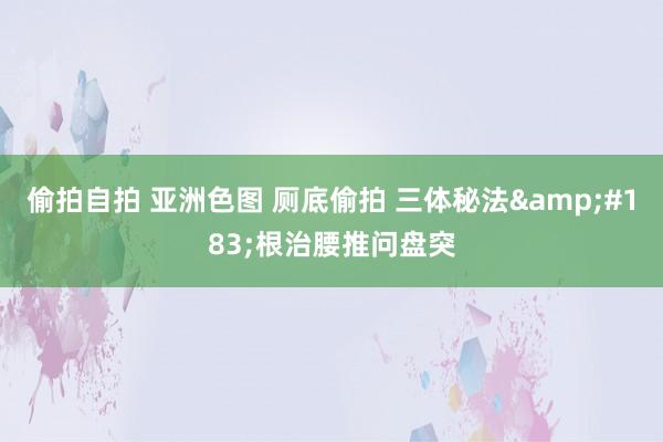 偷拍自拍 亚洲色图 厕底偷拍 三体秘法&#183;根治腰推问盘突