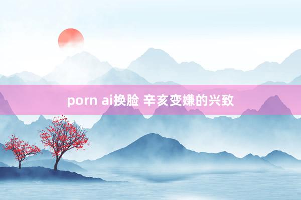 porn ai换脸 辛亥变嫌的兴致