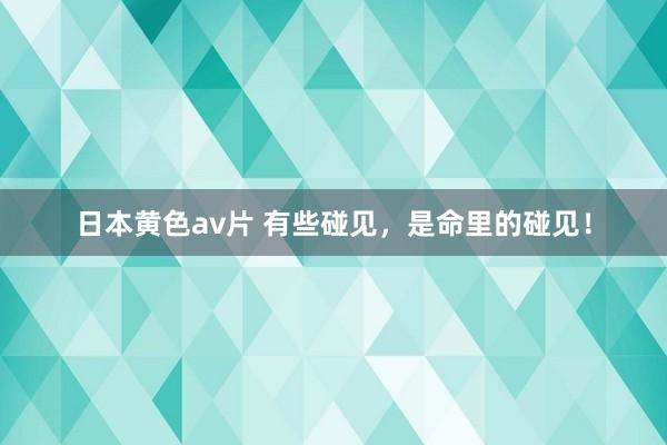 日本黄色av片 有些碰见，是命里的碰见！