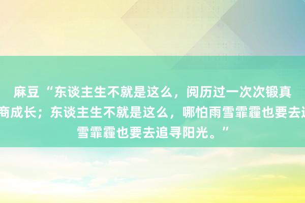 麻豆 “东谈主生不就是这么，阅历过一次次锻真金不怕火智商成长；东谈主生不就是这么，哪怕雨雪霏霾也要去追寻阳光。”