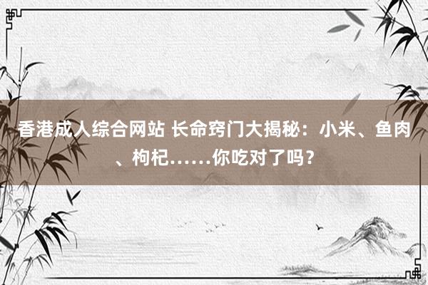 香港成人综合网站 长命窍门大揭秘：小米、鱼肉、枸杞……你吃对了吗？