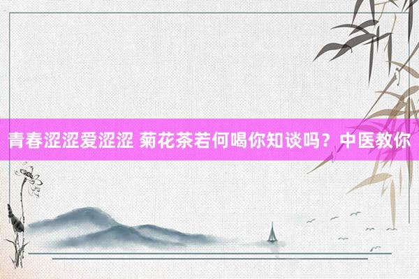 青春涩涩爱涩涩 菊花茶若何喝你知谈吗？中医教你
