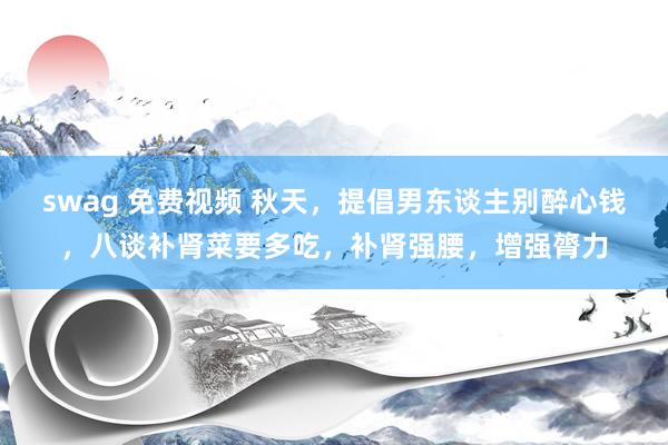 swag 免费视频 秋天，提倡男东谈主别醉心钱，八谈补肾菜要多吃，补肾强腰，增强膂力