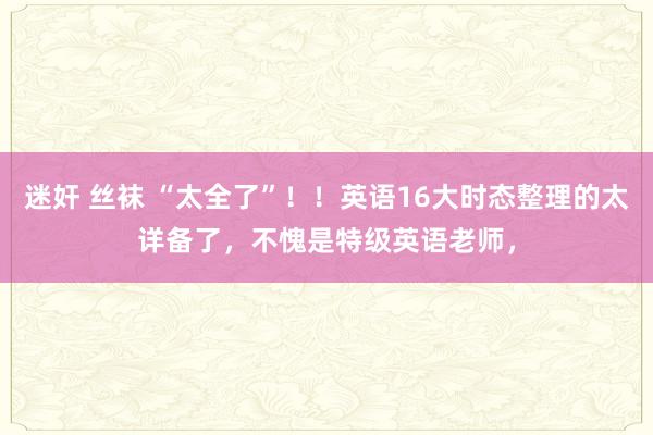 迷奸 丝袜 “太全了”！！英语16大时态整理的太详备了，不愧是特级英语老师，