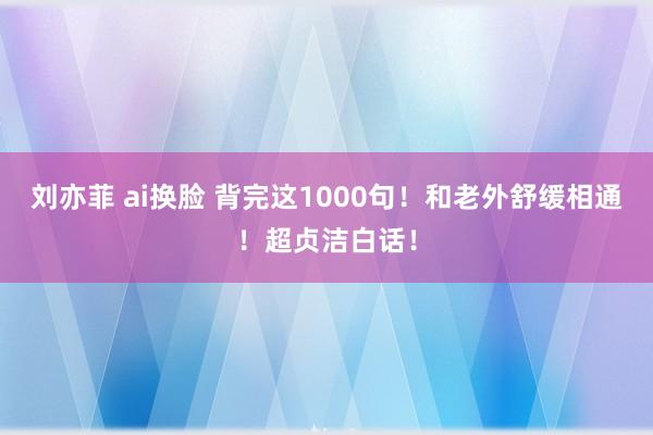 刘亦菲 ai换脸 背完这1000句!和老外舒缓相通!超贞洁白话!