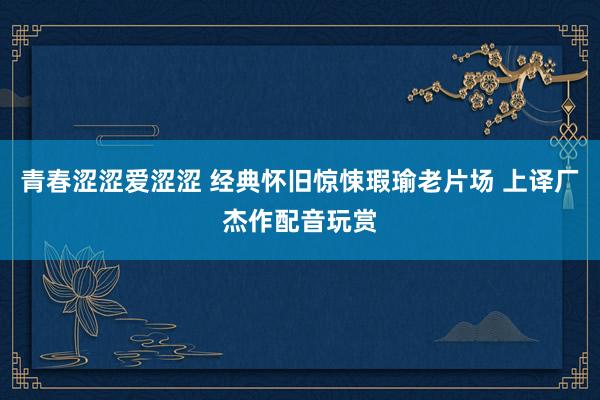 青春涩涩爱涩涩 经典怀旧惊悚瑕瑜老片场 上译厂杰作配音玩赏