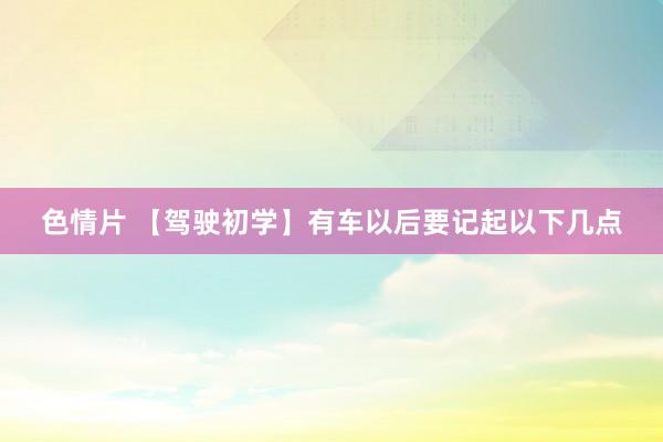色情片 【驾驶初学】有车以后要记起以下几点