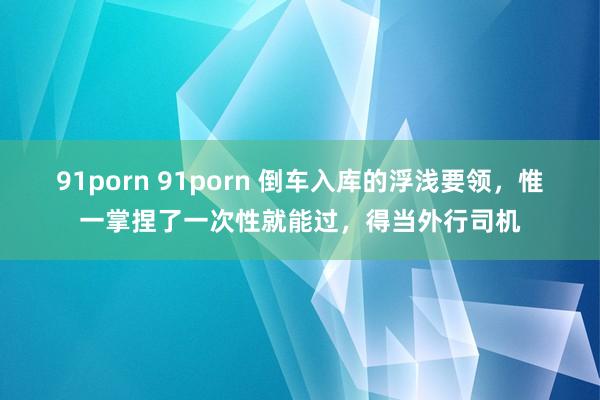 91porn 91porn 倒车入库的浮浅要领，惟一掌捏了一次性就能过，得当外行司机