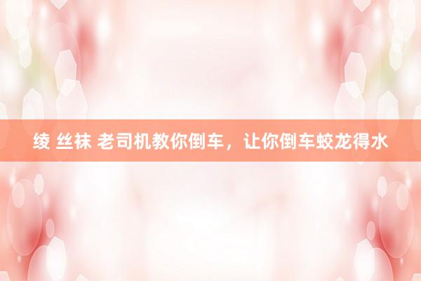 绫 丝袜 老司机教你倒车，让你倒车蛟龙得水