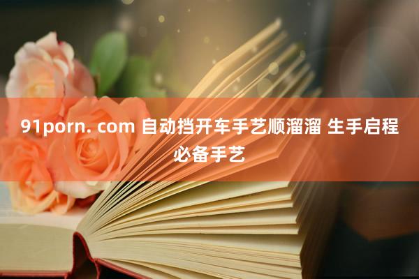 91porn. com 自动挡开车手艺顺溜溜 生手启程必备手艺