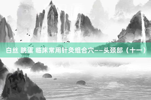 白丝 跳蛋 临床常用针灸组合穴——头颈部（十一）