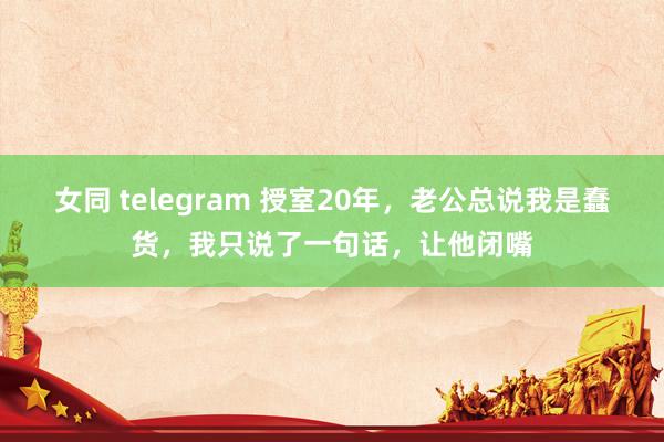 女同 telegram 授室20年，老公总说我是蠢货，我只说了一句话，让他闭嘴