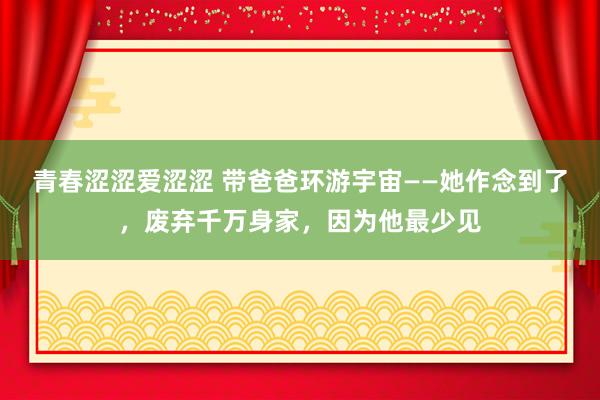 青春涩涩爱涩涩 带爸爸环游宇宙——她作念到了，废弃千万身家，因为他最少见