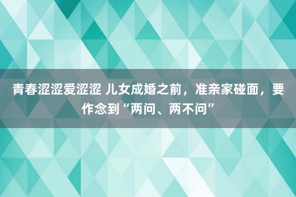 青春涩涩爱涩涩 儿女成婚之前，准亲家碰面，要作念到“两问、两不问”