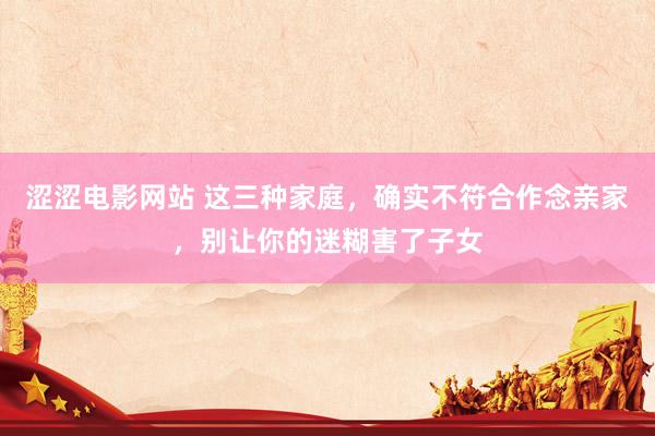 涩涩电影网站 这三种家庭，确实不符合作念亲家，别让你的迷糊害了子女