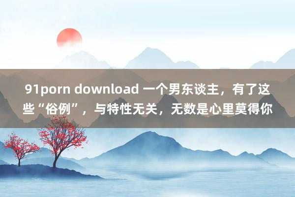 91porn download 一个男东谈主，有了这些“俗例”，与特性无关，无数是心里莫得你