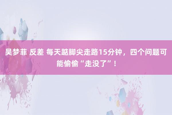 吴梦菲 反差 每天踮脚尖走路15分钟，四个问题可能偷偷“走没了”！