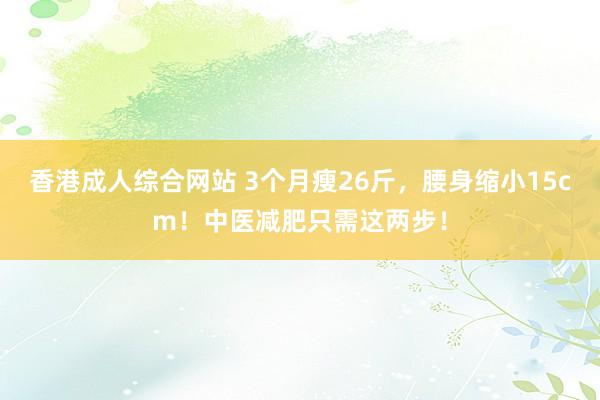 香港成人综合网站 3个月瘦26斤，腰身缩小15cm！中医减肥只需这两步！