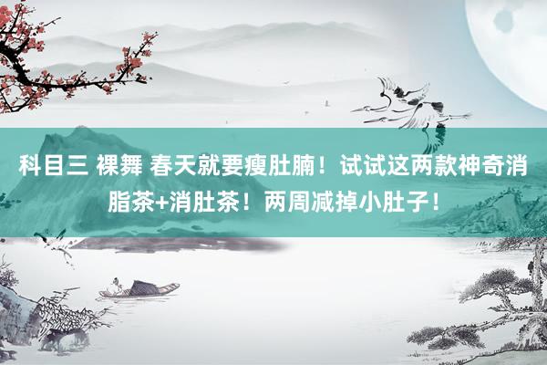 科目三 裸舞 春天就要瘦肚腩！试试这两款神奇消脂茶+消肚茶！两周减掉小肚子！