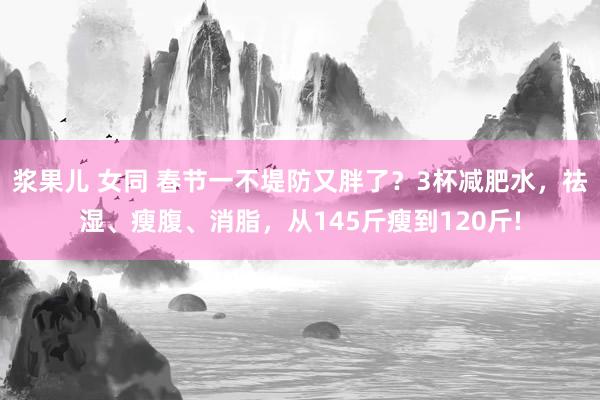 浆果儿 女同 春节一不堤防又胖了？3杯减肥水，祛湿、瘦腹、消脂，从145斤瘦到120斤!
