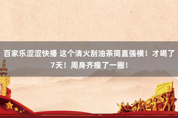 百家乐涩涩快播 这个清火刮油茶简直强横！才喝了7天！周身齐瘦了一圈！